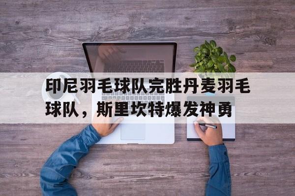 印尼羽毛球队完胜丹麦羽毛球队，斯里坎特爆发神勇的简单介绍